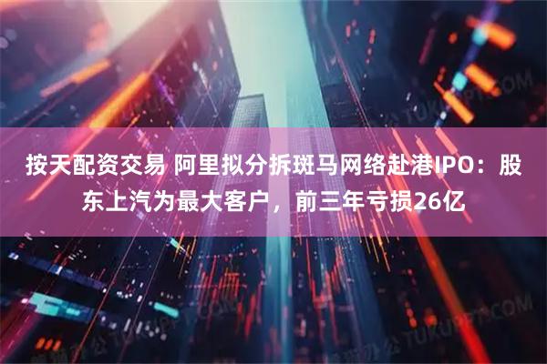 按天配资交易 阿里拟分拆斑马网络赴港IPO：股东上汽为最大客户，前三年亏损26亿