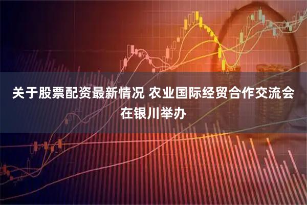 关于股票配资最新情况 农业国际经贸合作交流会在银川举办