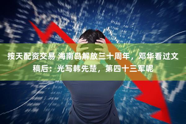 按天配资交易 海南岛解放三十周年，邓华看过文稿后：光写韩先楚，第四十三军呢