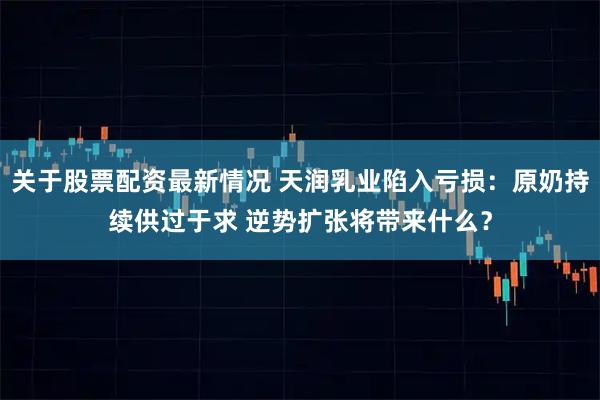 关于股票配资最新情况 天润乳业陷入亏损：原奶持续供过于求 逆势扩张将带来什么？