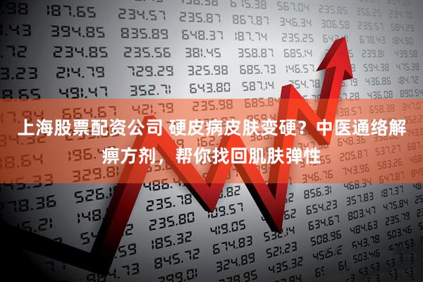 上海股票配资公司 硬皮病皮肤变硬？中医通络解痹方剂，帮你找回肌肤弹性