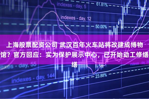 上海股票配资公司 武汉百年火车站将改建成博物馆？官方回应：实为保护展示中心，已开始动工修缮