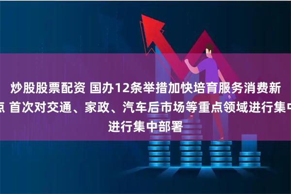 炒股股票配资 国办12条举措加快培育服务消费新增长点 首次对交通、家政、汽车后市场等重点领域进行集中部署