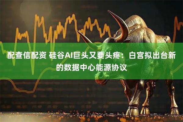 配查信配资 硅谷AI巨头又要头疼:白宫拟出台新的数据中心能源协议