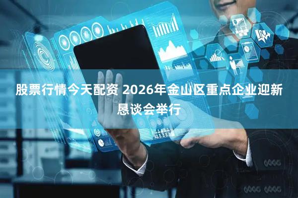 股票行情今天配资 2026年金山区重点企业迎新恳谈会举行