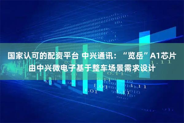 国家认可的配资平台 中兴通讯：“览岳”A1芯片由中兴微电子基于整车场景需求设计