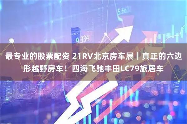 最专业的股票配资 21RV北京房车展｜真正的六边形越野房车！四海飞驰丰田LC79旅居车