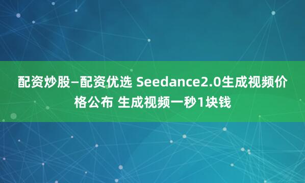 配资炒股—配资优选 Seedance2.0生成视频价格公布 生成视频一秒1块钱