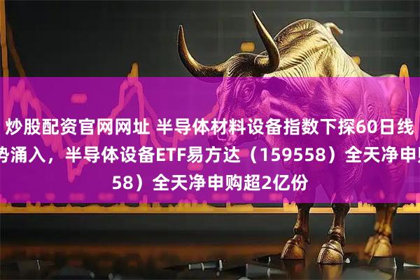炒股配资官网网址 半导体材料设备指数下探60日线，资金逆势涌入，半导体设备ETF易方达（159558）全天净申购超2亿份
