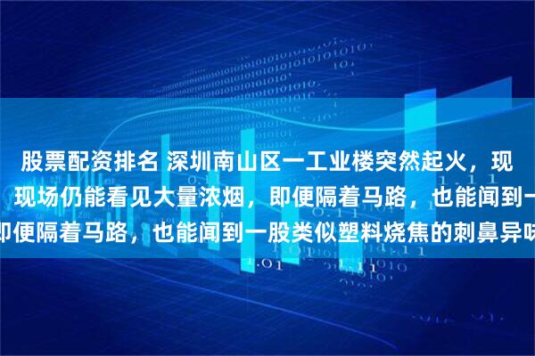 股票配资排名 深圳南山区一工业楼突然起火,现场明火已扑灭,目击者:现场仍能看见大量浓烟,即便隔着马路,也能闻到一股类似塑料烧焦的刺鼻异味