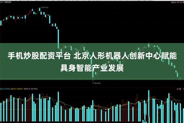 手机炒股配资平台 北京人形机器人创新中心赋能具身智能产业发展
