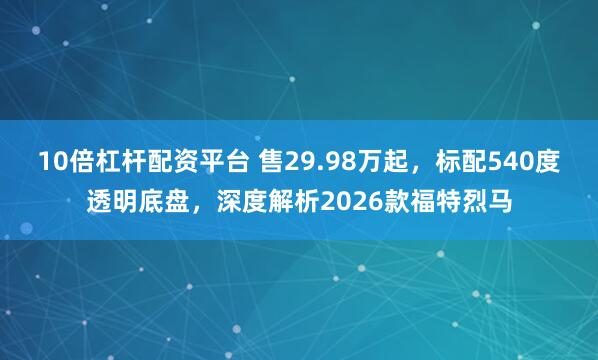 10倍杠杆配资平台 售29.98万起，标配540度透明底盘，深度解析2026款福特烈马