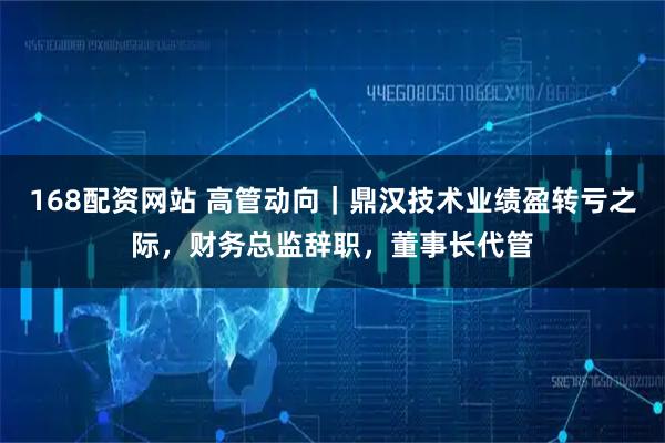 168配资网站 高管动向|鼎汉技术业绩盈转亏之际,财务总监辞职,董事长代管