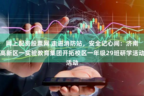 网上配资股票网 走进消防站，安全记心间：济南高新区一实验教育集团开拓校区一年级29班研学活动