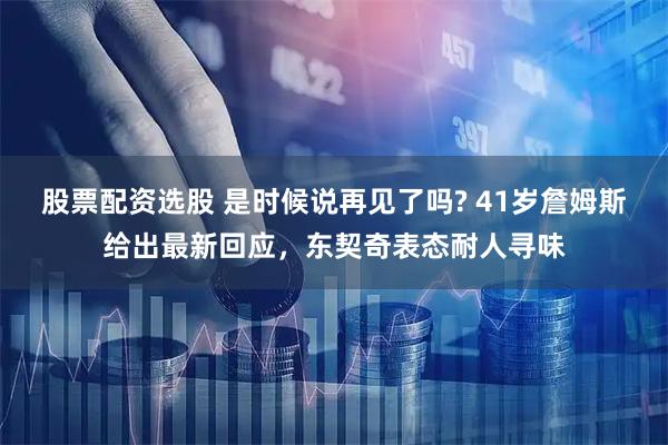 股票配资选股 是时候说再见了吗? 41岁詹姆斯给出最新回应，东契奇表态耐人寻味