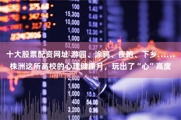 十大股票配资网址 游园、涂鸦、夜跑、下乡……株洲这所高校的心理健康月，玩出了“心”高度