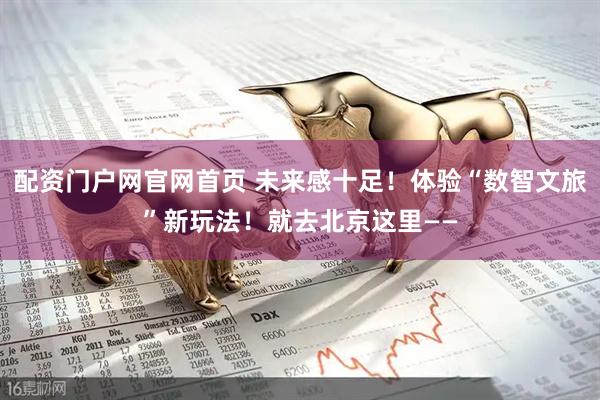 配资门户网官网首页 未来感十足！体验“数智文旅”新玩法！就去北京这里——