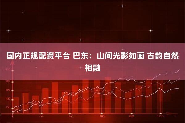 国内正规配资平台 巴东：山间光影如画 古韵自然相融