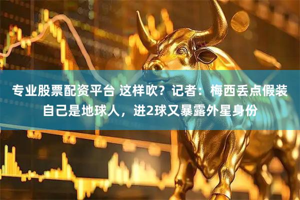 专业股票配资平台 这样吹？记者：梅西丢点假装自己是地球人，进2球又暴露外星身份