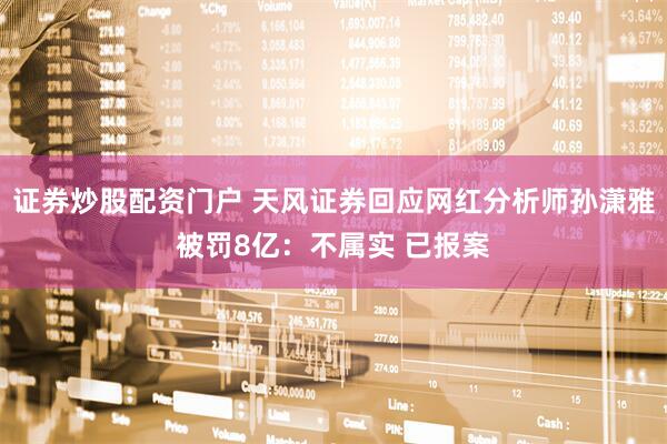 证券炒股配资门户 天风证券回应网红分析师孙潇雅被罚8亿：不属实 已报案