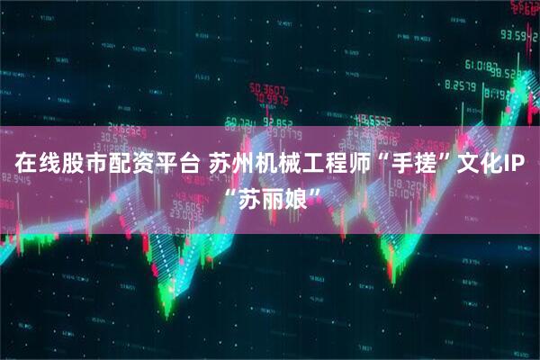 在线股市配资平台 苏州机械工程师“手搓”文化IP“苏丽娘”